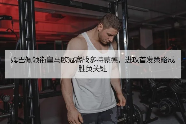 姆巴佩领衔皇马欧冠客战多特蒙德，进攻首发策略成胜负关键