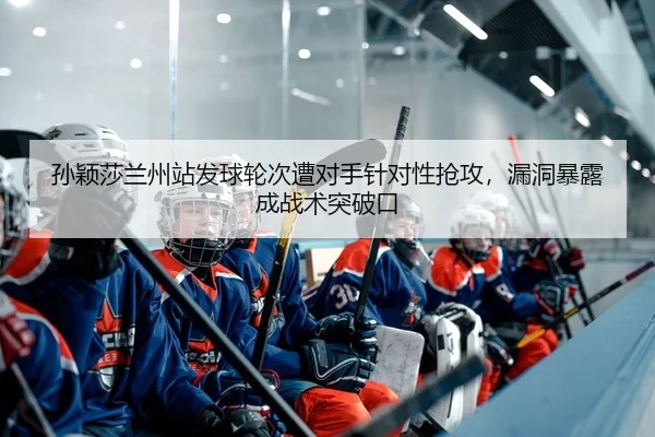 孙颖莎兰州站发球轮次遭对手针对性抢攻，漏洞暴露成战术突破口
